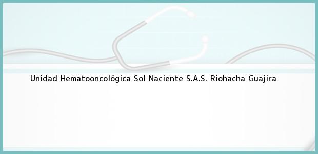 Teléfono, Dirección y otros datos de contacto para Unidad Hematooncológica Sol Naciente S.A.S., Riohacha, Guajira, Colombia
